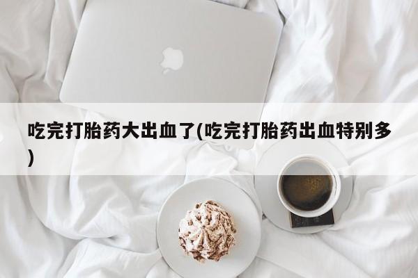 米非米索在线购买吃完打胎药大出血了(吃完打胎药出血特别多)