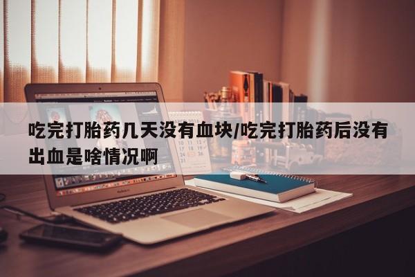 米非米索在线购买吃完打胎药几天没有血块/吃完打胎药后没有出血是啥情况啊