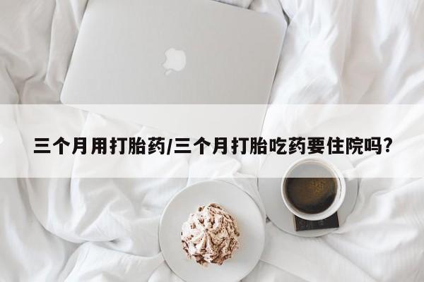 米非米索在线购买三个月用打胎药/三个月打胎吃药要住院吗?