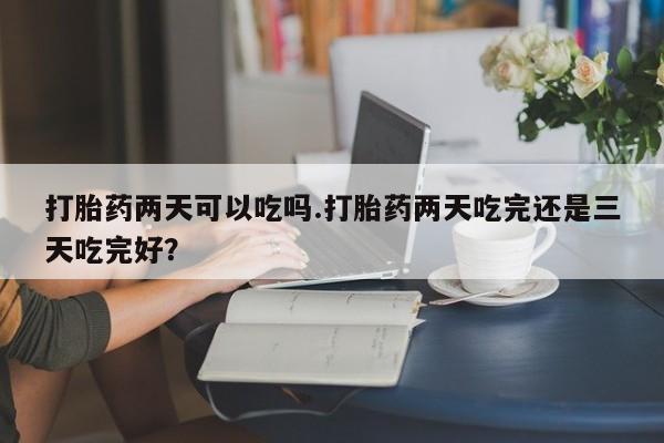 米非米索在线购买打胎药两天可以吃吗.打胎药两天吃完还是三天吃完好？