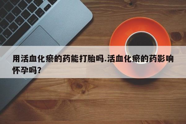 米非米索在线购买用活血化瘀的药能打胎吗.活血化瘀的药影响怀孕吗？