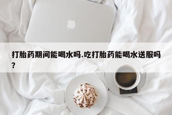 米非米索在线购买打胎药期间能喝水吗.吃打胎药能喝水送服吗？