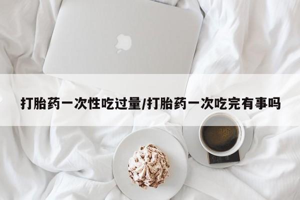 米非米索在线购买打胎药一次性吃过量/打胎药一次吃完有事吗