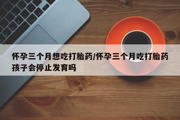 米非米索在线购买怀孕三个月想吃打胎药/怀孕三个月吃打胎药孩子会停止发育吗