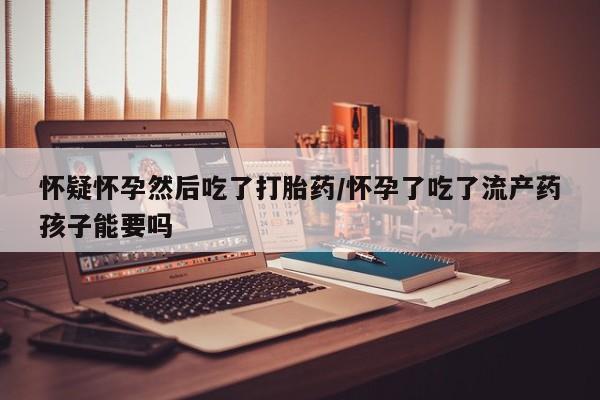 米非米索在线购买怀疑怀孕然后吃了打胎药/怀孕了吃了流产药孩子能要吗