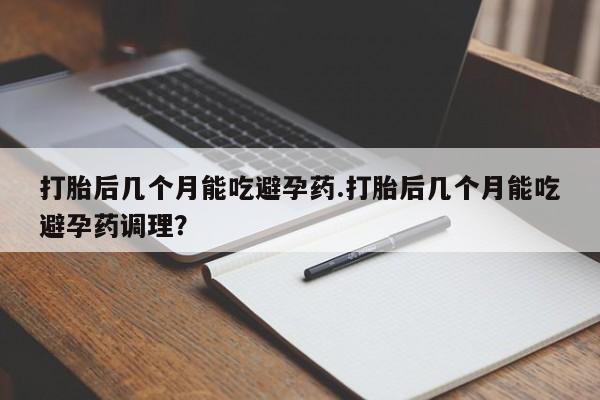 米非米索在线购买打胎后几个月能吃避孕药.打胎后几个月能吃避孕药调理？