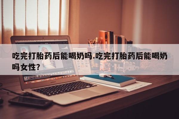 米非米索在线购买吃完打胎药后能喝奶吗.吃完打胎药后能喝奶吗女性？