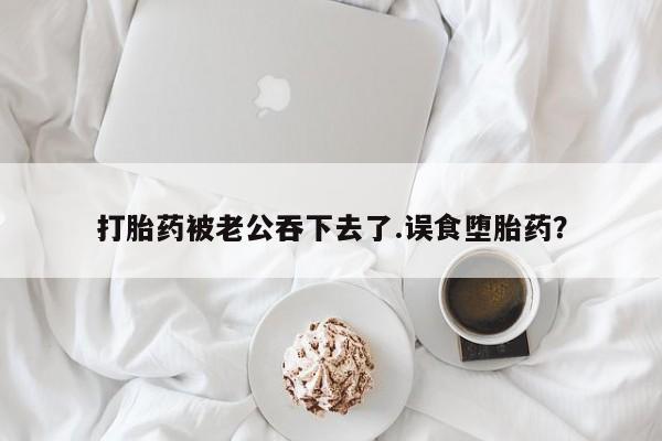 米非米索在线购买打胎药被老公吞下去了.误食堕胎药？