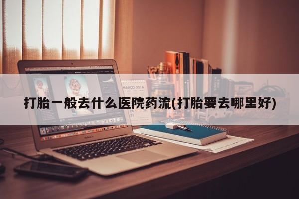 米非米索在线购买打胎一般去什么医院药流(打胎要去哪里好)