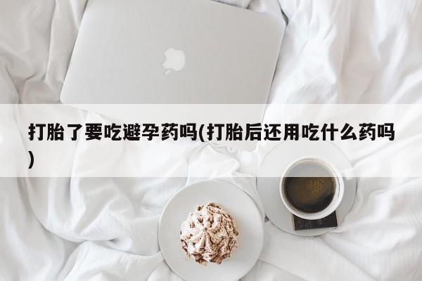 米非米索在线购买打胎了要吃避孕药吗(打胎后还用吃什么药吗)