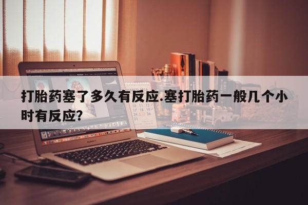米非米索在线购买打胎药塞了多久有反应.塞打胎药一般几个小时有反应？