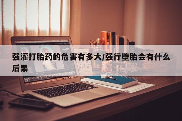 米非米索在线购买强灌打胎药的危害有多大/强行堕胎会有什么后果