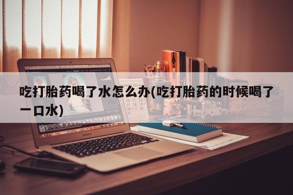 米非米索在线购买吃打胎药喝了水怎么办(吃打胎药的时候喝了一口水)