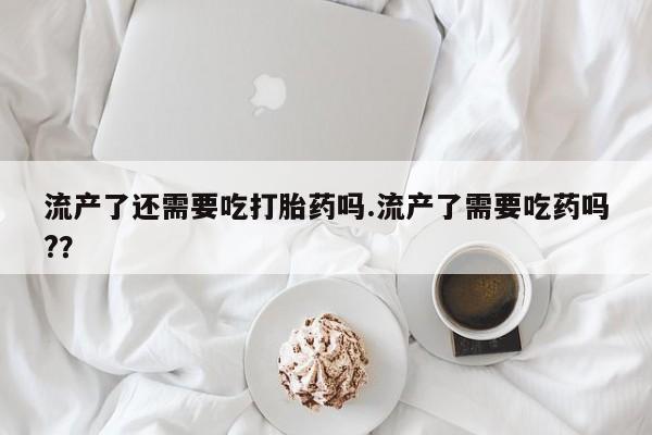 米非米索在线购买流产了还需要吃打胎药吗.流产了需要吃药吗?？