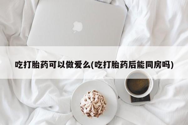 米非米索在线购买吃打胎药可以做爱么(吃打胎药后能同房吗)
