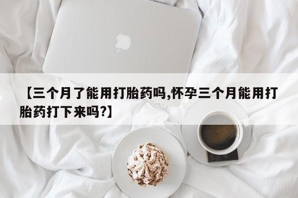 米非米索在线购买【三个月了能用打胎药吗,怀孕三个月能用打胎药打下来吗?】