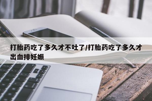 米非米索在线购买打胎药吃了多久才不吐了/打胎药吃了多久才出血排妊娠