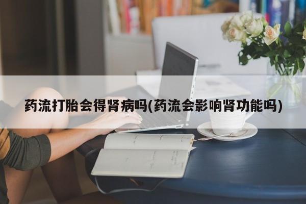 米非米索在线购买药流打胎会得肾病吗(药流会影响肾功能吗)