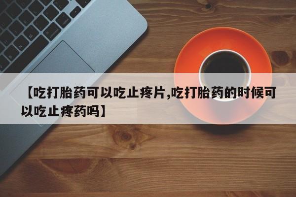 米非米索在线购买【吃打胎药可以吃止疼片,吃打胎药的时候可以吃止疼药吗】