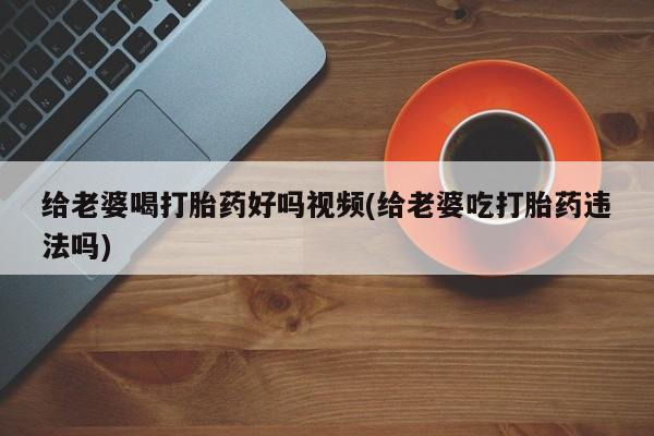 米非米索在线购买给老婆喝打胎药好吗视频(给老婆吃打胎药违法吗)
