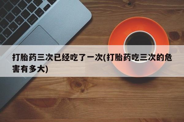 米非米索在线购买打胎药三次已经吃了一次(打胎药吃三次的危害有多大)