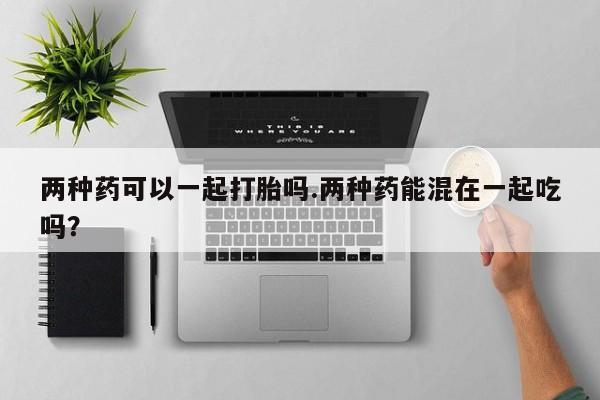 米非米索在线购买两种药可以一起打胎吗.两种药能混在一起吃吗？