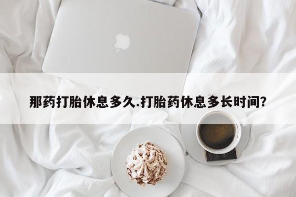 米非米索在线购买那药打胎休息多久.打胎药休息多长时间？
