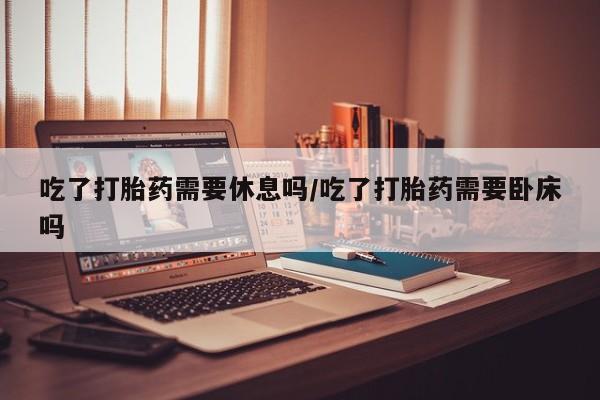 米非米索在线购买吃了打胎药需要休息吗/吃了打胎药需要卧床吗