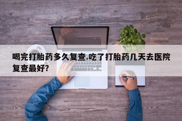 米非米索在线购买喝完打胎药多久复查.吃了打胎药几天去医院复查最好？