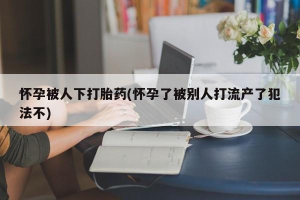 米非米索在线购买怀孕被人下打胎药(怀孕了被别人打流产了犯法不)