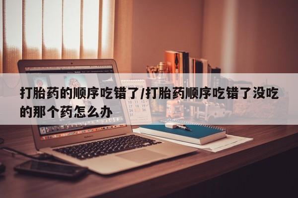 米非米索在线购买打胎药的顺序吃错了/打胎药顺序吃错了没吃的那个药怎么办
