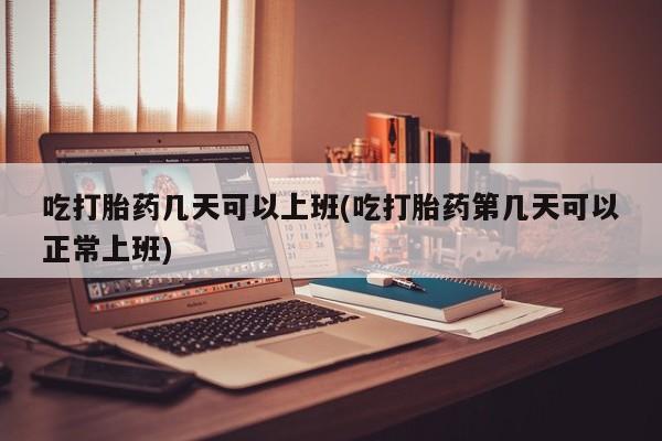 米非米索在线购买吃打胎药几天可以上班(吃打胎药第几天可以正常上班)