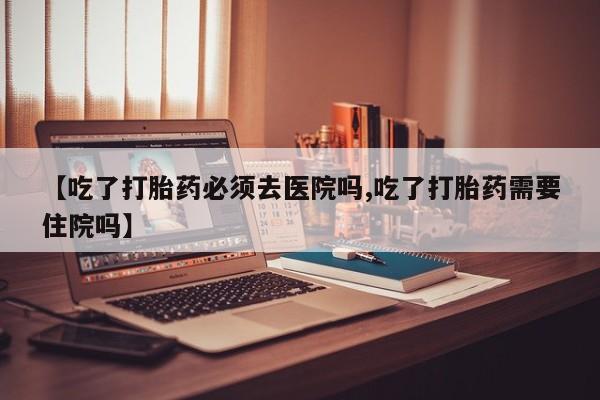 米非米索在线购买【吃了打胎药必须去医院吗,吃了打胎药需要住院吗】