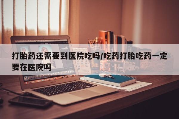 米非米索在线购买打胎药还需要到医院吃吗/吃药打胎吃药一定要在医院吗