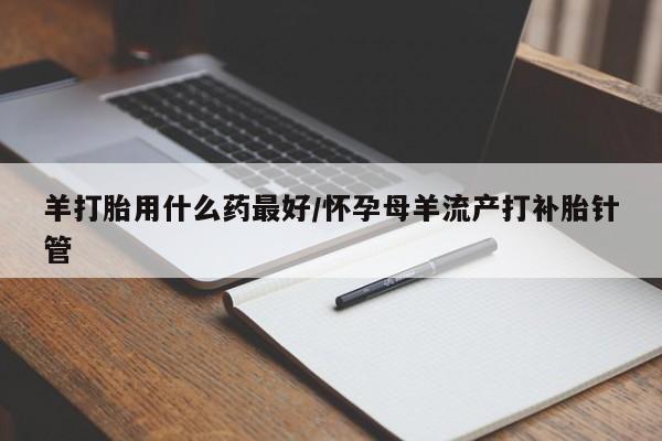 米非米索在线购买羊打胎用什么药最好/怀孕母羊流产打补胎针管