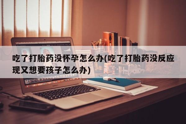 米非米索在线购买吃了打胎药没怀孕怎么办(吃了打胎药没反应现又想要孩子怎么办)