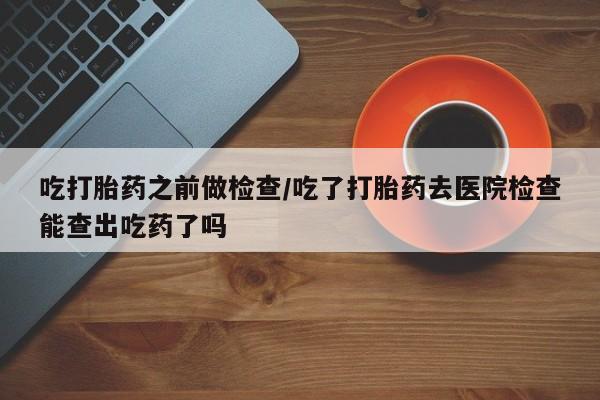 米非米索在线购买吃打胎药之前做检查/吃了打胎药去医院检查能查出吃药了吗