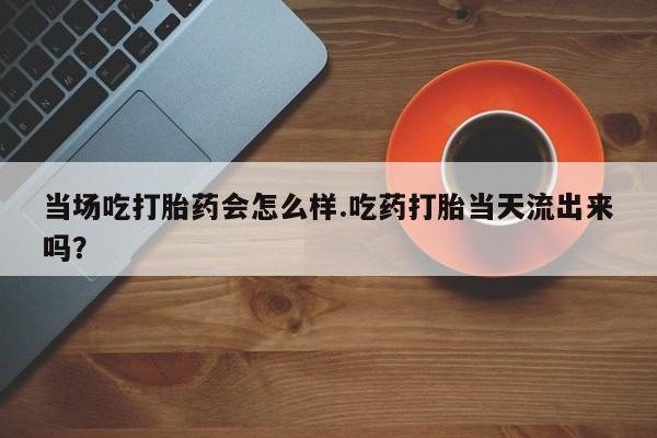 米非米索在线购买当场吃打胎药会怎么样.吃药打胎当天流出来吗？