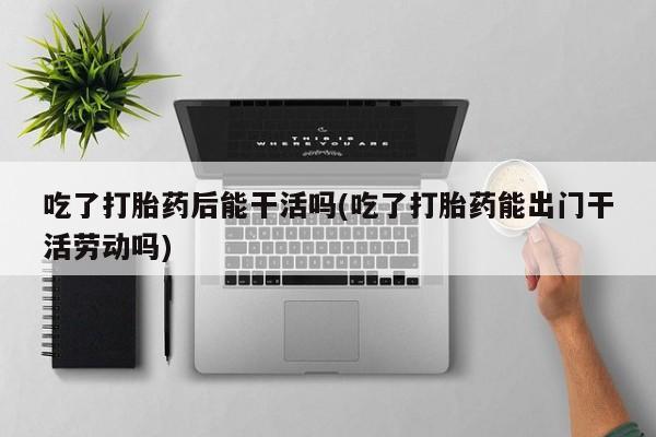 米非米索在线购买吃了打胎药后能干活吗(吃了打胎药能出门干活劳动吗)