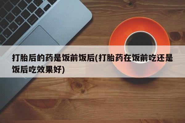 米非米索在线购买打胎后的药是饭前饭后(打胎药在饭前吃还是饭后吃效果好)