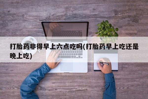 米非米索在线购买打胎药非得早上六点吃吗(打胎药早上吃还是晚上吃)