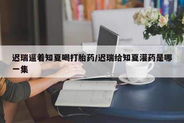 米非米索在线购买迟瑞逼着知夏喝打胎药/迟瑞给知夏灌药是哪一集