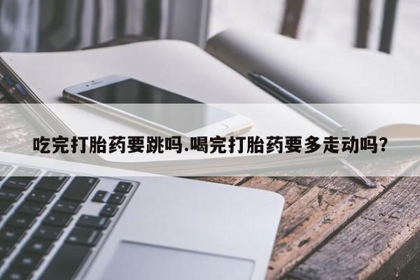 米非米索在线购买吃完打胎药要跳吗.喝完打胎药要多走动吗？