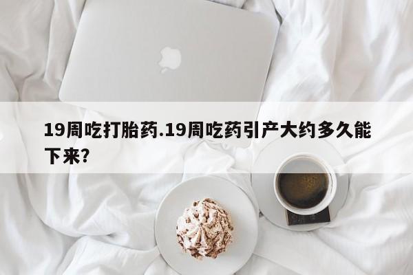 米非米索在线购买19周吃打胎药.19周吃药引产大约多久能下来？