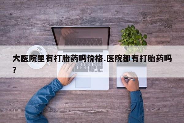 米非米索在线购买大医院里有打胎药吗价格.医院都有打胎药吗？