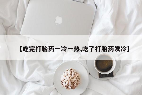 米非米索在线购买【吃完打胎药一冷一热,吃了打胎药发冷】
