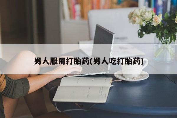 米非米索在线购买男人服用打胎药(男人吃打胎药)