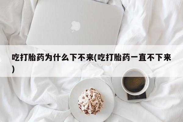 米非米索在线购买吃打胎药为什么下不来(吃打胎药一直不下来)