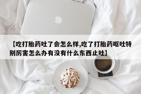 米非米索在线购买【吃打胎药吐了会怎么样,吃了打胎药呕吐特别厉害怎么办有没有什么东西止吐】