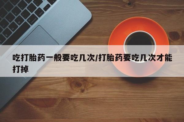 米非米索在线购买吃打胎药一般要吃几次/打胎药要吃几次才能打掉